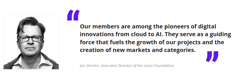 "Our members are among the pioneers of digital
innovations from cloud to AI. They serve as a guiding
force that fuels the growth of our projects and the
creation of new markets and categories" - Jim Zemlin, Executive Director of the Linux Foundation